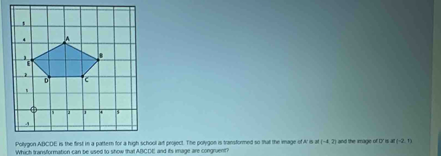 Polygon ABCDE is the first in a pattern for a high school art project. The polygon is transformed so that the image of A' is at (-4,2) and the image of D' is at (-2,1)
Which transformation can be used to show that ABCDE and its image are congruent?