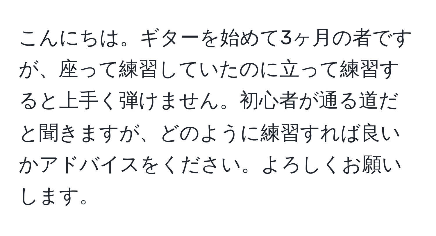 こんにちは。ギターを始めて3ヶ月の者ですが、座って練習していたのに立って練習すると上手く弾けません。初心者が通る道だと聞きますが、どのように練習すれば良いかアドバイスをください。よろしくお願いします。