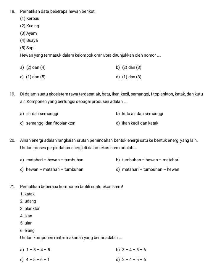 Perhatikan data beberapa hewan berikut!
(1) Kerbau
(2) Kucing
(3) Ayam
(4) Buaya
(5) Sapi
Hewan yang termasuk dalam kelompok omnivora ditunjukkan oleh nomor ....
a) (2) dan (4) b) (2) dan (3)
c) (1) d an(5 d) (1) dan (3)
19. Di dalam suatu ekosistem rawa terdapat air, batu, ikan kecil, semanggi, fitoplankton, katak, dan kutu
air. Komponen yang berfungsi sebagai produsen adalah ....
a) air dan semanggi b) kutu air dan semanggi
c) semanggi dan fitoplankton d) ikan kecil dan katak
20. Aliran energi adalah rangkaian urutan pemindahan bentuk energi satu ke bentuk energi yang lain.
Urutan proses perpindahan energi di dalam ekosistem adalah....
a) matahari-hewan-tumbuhan b) tumbuhan - hewan - matahari
c) hewan - matahari - tumbuhan d) matahari - tumbuhan - hewan
21. Perhatikan beberapa komponen biotik suatu ekosistem!
1. katak
2. udang
3. plankton
4. ikan
5. ular
6. elang
Urutan komponen rantai makanan yang benar adalah ....
a) 1-3-4-5 b) 3-4-5-6
c) 4-5-6-1 d) 2-4-5-6