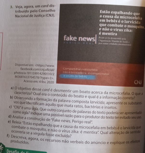 Veja, agora, um card dis-
tribuído pelo Conselho
Estão espalhando que
Nacional de Justiça (CNJ).
a causa da microcefalia
em bebês é o larvicida
que combate o mosquito,
e não o vírus zika:
é mentira
Boato já foi desmentido pela
fake news  Organização Mundial de Saúde e
por outias entidades internacionais
Disponível em: =3>
Acesso em: 4 fev. 2020
a) O objetivo desse card é desmentir um boato acerca da microcefalia. O que a
caracteriza? Qual era o conteúdo do boato e qual é a informação correta?
b) Observando a formação da palavra composta larvicida, apresente os substanti-
vos que identificam aquilo que mata ratos, bactérias e insetos.
c) 'CNJ' é uma sigla. Que outro conjunto de palavras do texto poderia ser apresentado
como sigla? Indique uma possível razão para o produtor do texto ter evitado seu uso.
d) Analise a construção de “Fake news. Perigo real”.
e) Releia: "Estão espalhando que a causa da microcefalia em bebês é o larvicida que
combate o mosquito, e não o vírus zika: é mentira'. Qual alteração de sentido
ocorreria se a vírgula fosse excluída?
f) Descreva, agora, os recursos não verbais do anúncio e explique os efeitos
produzidos.