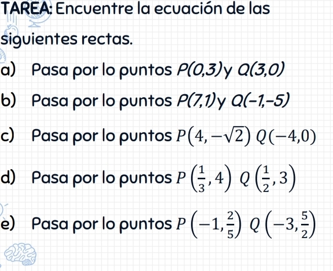 TAREA: Encuentre la ecuación de las 
siguientes rectas. 
a) Pasa por lo puntos P(0,3) y Q(3,0)
b) Pasa por lo puntos P(7,1) y Q(-1,-5)
c) Pasa por lo puntos P(4,-sqrt(2))Q(-4,0)
d) Pasa por lo puntos P( 1/3 ,4)Q( 1/2 ,3)
e) Pasa por lo puntos P(-1, 2/5 ) Q(-3, 5/2 )
a