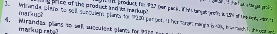 ll If she has a target profit 
ing price of the product and its markup? 
gt his product for P27 per pack. If his target profit is 25% of the cost, what is 
markup? 
3. Miranda plans to sell succulent plants for P200 per pot. If her target margin is 40%, how much is the cost and 
4. Mirandas plans to sell succulent plants for P200 no 
markup rate?