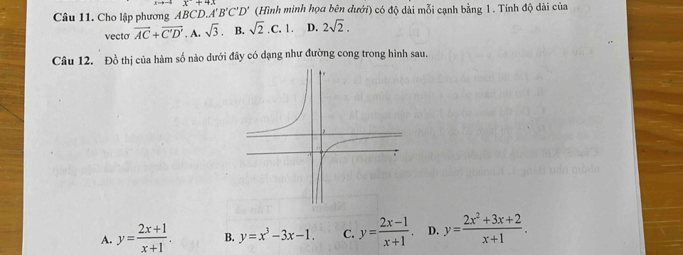 Cho lập phương ABCD. A'B'C'D' x+4.0 (Hình minh họa bên dưới) có độ dài mỗi cạnh bằng 1. Tính độ dài của
vectơ vector AC+vector C'D'. A. sqrt(3) B. sqrt(2).C.1. D. 2sqrt(2). 
Câu 12. Đồ thị của hàm số nào dưới đây có dạng như đường cong trong hình sau.
A. y= (2x+1)/x+1 . B. y=x^3-3x-1. C. y= (2x-1)/x+1 . D. y= (2x^2+3x+2)/x+1 .