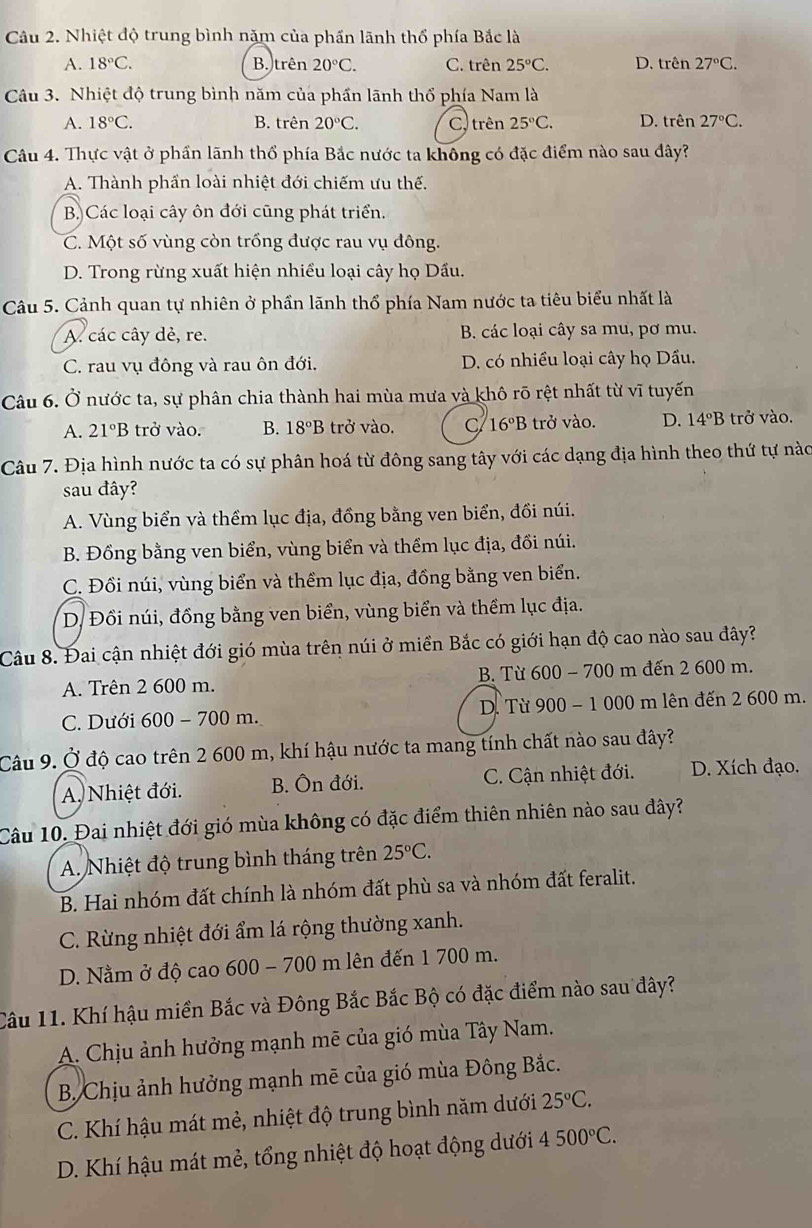 Nhiệt độ trung bình năm của phần lãnh thổ phía Bắc là
A. 18°C. B. trên 20°C. C. trên 25°C. D. trên 27°C.
Câu 3. Nhiệt độ trung bình năm của phần lãnh thổ phía Nam là
A. 18°C. B. trên 20°C. C.trên 25°C. D. trên 27°C.
Câu 4. Thực vật ở phần lãnh thổ phía Bắc nước ta không có đặc điểm nào sau đây?
A. Thành phần loài nhiệt đới chiếm ưu thế.
B)Các loại cây ôn đới cũng phát triển.
C. Một số vùng còn trồng được rau vụ đông.
D. Trong rừng xuất hiện nhiều loại cây họ Dầu.
Câu 5. Cảnh quan tự nhiên ở phần lãnh thổ phía Nam nước ta tiêu biểu nhất là
A. các cây dẻ, re. B. các loại cây sa mu, pơ mu.
C. rau vụ đông và rau ôn đới. D. có nhiều loại cây họ Dầu.
Câu 6. Ở nước ta, sự phân chia thành hai mùa mưa và khô rõ rệt nhất từ vĩ tuyến
A. 21°B trở vào. B. 18°B trở vào. C 16°B trở vào. D. 14°B trở vào.
Câu 7. Địa hình nước ta có sự phân hoá từ đông sang tây với các dạng địa hình theo thứ tự nàc
sau đây?
A. Vùng biển và thểm lục địa, đồng bằng ven biển, đồi núi.
B. Đồng bằng ven biển, vùng biển và thểm lục địa, đồi núi.
C. Đồi núi, vùng biển và thềm lục địa, đồng bằng ven biển.
D. Đồi núi, đồng bằng ven biển, vùng biển và thềm lục địa.
Câu 8. Đai cận nhiệt đới gió mùa trên núi ở miền Bắc có giới hạn độ cao nào sau đây?
A. Trên 2 600 m. B. Từ 600 - 700 m đến 2 600 m.
C. Dưới 600 - 700 m. D. Từ 900 - 1 000 m lên đến 2 600 m.
Câu 9. Ở độ cao trên 2 600 m, khí hậu nước ta mang tính chất nào sau đây?
A. Nhiệt đới. B. Ôn đới. C. Cận nhiệt đới. D. Xích đạo.
Câu 10. Đai nhiệt đới gió mùa không có đặc điểm thiên nhiên nào sau đây?
A. Nhiệt độ trung bình tháng trên 25°C.
B. Hai nhóm đất chính là nhóm đất phù sa và nhóm đất feralit.
C. Rừng nhiệt đới ẩm lá rộng thường xanh.
D. Nằm ở độ cao 600 - 700 m lên đến 1 700 m.
Câu 11. Khí hậu miền Bắc và Đông Bắc Bắc Bộ có đặc điểm nào sau đây?
A. Chịu ảnh hưởng mạnh mẽ của gió mùa Tây Nam.
B. Chịu ảnh hưởng mạnh mẽ của gió mùa Đông Bắc.
C. Khí hậu mát mẻ, nhiệt độ trung bình năm dưới 25°C.
D. Khí hậu mát mẻ, tổng nhiệt độ hoạt động dưới 4500°C.