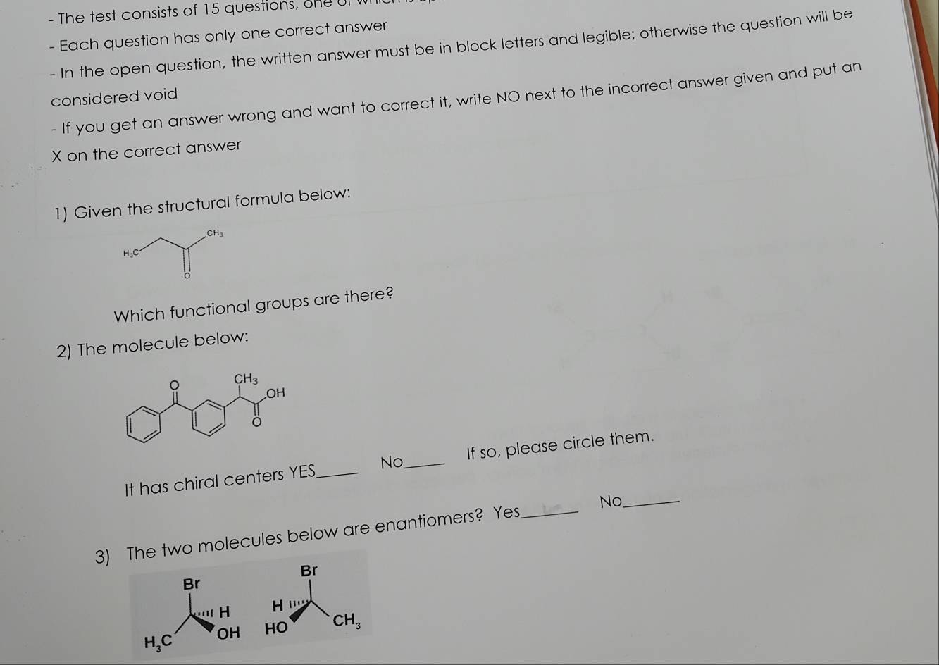 The test consists of 15 questions, one  
- Each question has only one correct answer
- In the open question, the written answer must be in block letters and legible; otherwise the question will be
considered void
- If you get an answer wrong and want to correct it, write NO next to the incorrect answer given and put an
X on the correct answer
1) Given the structural formula below:
Which functional groups are there?
2) The molecule below:
It has chiral centers YES _No _If so, please circle them.
No._
3) The two molecules below are enantiomers? Yes_
Br
H '''
HC CH_3