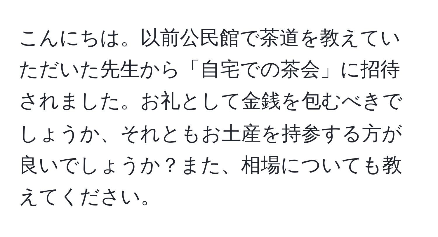 こんにちは。以前公民館で茶道を教えていただいた先生から「自宅での茶会」に招待されました。お礼として金銭を包むべきでしょうか、それともお土産を持参する方が良いでしょうか？また、相場についても教えてください。