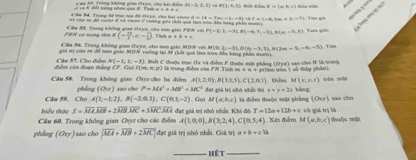 Cầu 5A Trong không gian Oxyz, cho hai điểm A(-2,2,2) và B(1,4;5)
ư và # đổi xứng nhau qua #. Tinh a+b+c Biết điểm K=(a;b;c) thòa mẫn a
A của sụ để veeto of và vecto e vường gốc đết quả làm tròn đến hàng phần mườ  Tìm giả =   
Cầu 54. Trong bộ trục tọa độ Oxyz, cho hai vécto d=(4-7m)-1(-3) và ell =(-8,5m+2;-7)
Cầu 55, Trong không gian Oxyz, cho tam giác PBN với P(-2;1;-3),B(-6;7;-5),N(a;-5;b). Tam giác * Bưng náng 19 1)
PBN có trọng tâm K(= 10/3 ;c;- 7/3 ) Tính a+b+c
Cầu 56. Trong không gian Oxyz, cho tam giác MDN với M(0;2;-3),D(6;-3;5),N(2m-5;-6;-5). Tim
giá trị của m để tam giác MDN vuống tại M (kết quả làm tròn đến hàng phần mười).
điểm của đoạn thắng CF Gọi I(m;n:p) C. Biết C thuộc trục Ox và điểm F thuộc mặt phẳng (Oyz) sao cho N là trung
Câu 57. Cho điểm N(-1;1;-3) là trung điểm của FN.Tinh m+n+
Câu 58. Trong không gian Qyz cho ba điểm A(1;2;0);B(3;1;5);C(2;0;1) p(làm tròn 1 số thập phân) . Diễm M(x,y,z) trên mật
phẳng (O,z) sao cho P=MA^2+MB^2+MC^2 đạt giá trị nhỏ nhất thì x+y+2z bàng:
Câu 59. Cho A(1;-1;2),B(-2;0;3) C(0;1;-2). Gọi M(a;b;c) là điểm thuộc mặt phẳng (Oxy) sao cho
biểu thức S=overline MAoverline MB+2overline MBoverline MC+3overline MCoverline MA đạt giá trị nhỏ nhất. Khi đó T=12a+12b+c cô giá trị là
Câu 60. Trong không gian a_0= cho các điểm A(1;0;0),B(3;2;4),C(0;5;4). Xét điểm M(a;b;c) huộc mặt
phẳng (Oxyendpmatrix ) sao cho |overline MA+overline MB+2overline MC| đạt giá trị nhỏ nhất. Giá trị a+b+cli
_Hét_