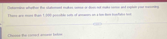 Determine whether the statement makes sense or does not make sense and explain your reasoning. 
There are more than 1,000 possible sets of answers on a ten-item true/false test. 
Choose the correct answer below.