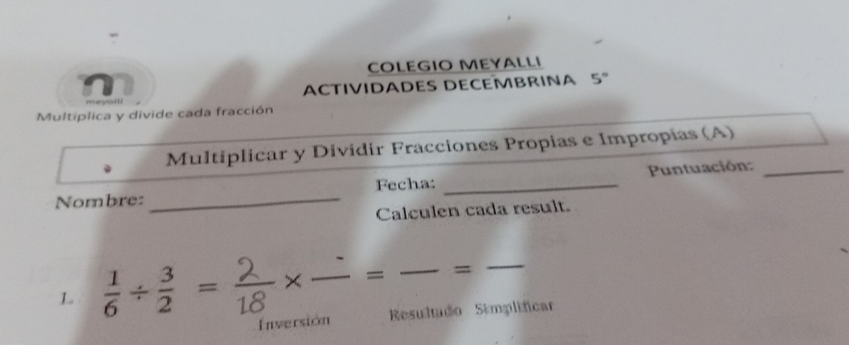 COLEGIO MEYALLI 
ACTIVIDADES DECEMBRINA 5°
Multiplica y divide cada fracción 
Multiplicar y Dividir Fracciones Propias e Impropias (A) 
Fecha: _ Puntuación:_ 
Nombre:_ 
Calculen cada result. 
1 ÷ ×_ × _= _=_ 
Inversión Resultudo Simplificar