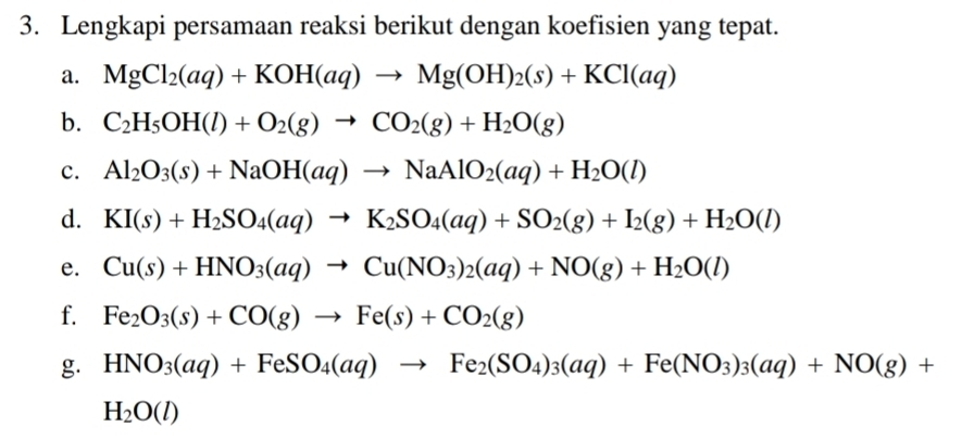 Lengkapi persamaan reaksi berikut dengan koefisien yang tepat. 
a. MgCl_2(aq)+KOH(aq)to Mg(OH)_2(s)+KCl(aq)
b. C_2H_5OH(l)+O_2(g)to CO_2(g)+H_2O(g)
c. Al_2O_3(s)+NaOH(aq)to NaAlO_2(aq)+H_2O(l)
d. KI(s)+H_2SO_4(aq)to K_2SO_4(aq)+SO_2(g)+I_2(g)+H_2O(l)
e. Cu(s)+HNO_3(aq)to Cu(NO_3)_2(aq)+NO(g)+H_2O(l)
f. Fe_2O_3(s)+CO(g)to Fe(s)+CO_2(g)
g. HNO_3(aq)+FeSO_4(aq)to Fe_2(SO_4)_3(aq)+Fe(NO_3)_3(aq)+NO(g)+
H_2O(l)