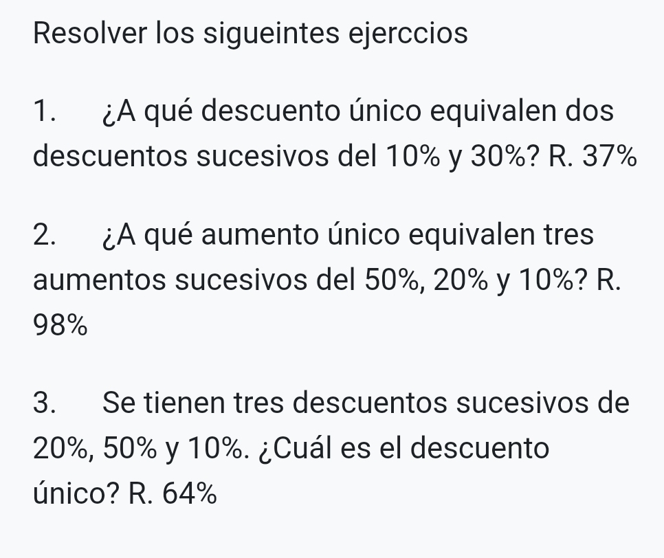 Resolver los sigueintes ejerccios
1. ¿A qué descuento único equivalen dos
descuentos sucesivos del 10% y 30%? R. 37%
2. ¿A qué aumento único equivalen tres
aumentos sucesivos del 50%, 20% y 10%? R.
98%
3. Se tienen tres descuentos sucesivos de
20%, 50% y 10%. ¿Cuál es el descuento
único? R. 64%