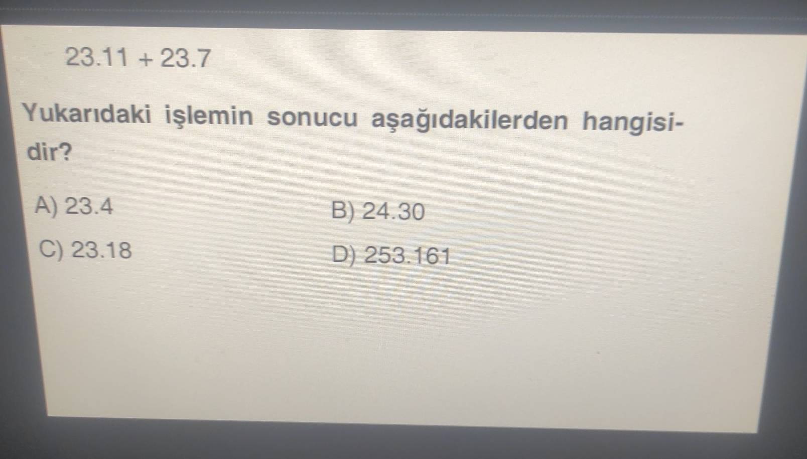 23.11+23.7
Yukarıdaki işlemin sonucu aşağıdakilerden hangisi-
dir?
A) 23.4 B) 24.30
C) 23.18 D) 253.161