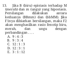 Jika B (biru) epistasis terhadap M
(merah) dan m (ungu) yang hipostasis.
Persilangan dilakukan antara
keduanya (BBmm) dan (bbMM). Jika
F1nya dibiarkan bersilangan, maka F2
akan menghasilkan rasio fenotip biru,
merah, dan ungu dengan
perbandingan. . . .
A. 9:4:3
B. 9:3:4
C. 12:1:3
D. 12:3:1
E. 3:1:12