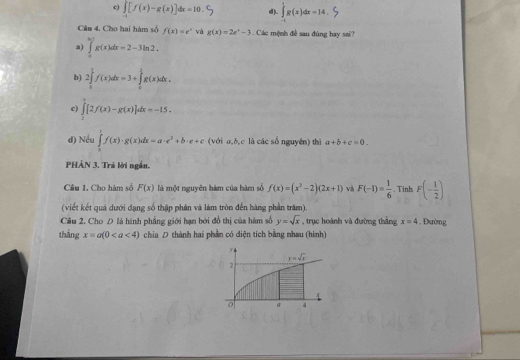 c) ∈tlimits _-1[f(x)-g(x)]dx=10. d). ∈tlimits _(-1)^1g(x)dx=14,
Câu 4. Cho hai hàm số f(x)=e^x và g(x)=2e^x-3 Các mệnh đề sau đùng hay sai?
a) ∈tlimits _0^((ln 2)g(x)dx=2-3ln 2.
b) 2∈tlimits _0^1f(x)dx=3+∈tlimits _0^1g(x)dx.
c) ∈tlimits _0^7[2f(x)-g(x)]dx=-15.
d) Nều ∈tlimits _0^1f(x)· g(x)dx=a· e^2)+b· e+c (với σ,ò,c là các số nguyên) thì a+b+c=0.
PHẢN 3. Trá lời ngắn.
Câu 1, Cho hàm số F(x) là một nguyên hàm của hàm số f(x)=(x^2-2)(2x+1) và F(-1)= 1/6 . Tinh F(- 1/2 )
(viết kết quả dưới dạng số thập phân và làm tròn đến hàng phần trăm).
Câu 2. Cho D là hình phẳng giới hạn bởi đồ thị của hàm số y=sqrt(x) , trục hoành và đường thắng x=4 Đường
thāng x=a(0 chia D thành hai phần có diện tích bằng nhau (hình)