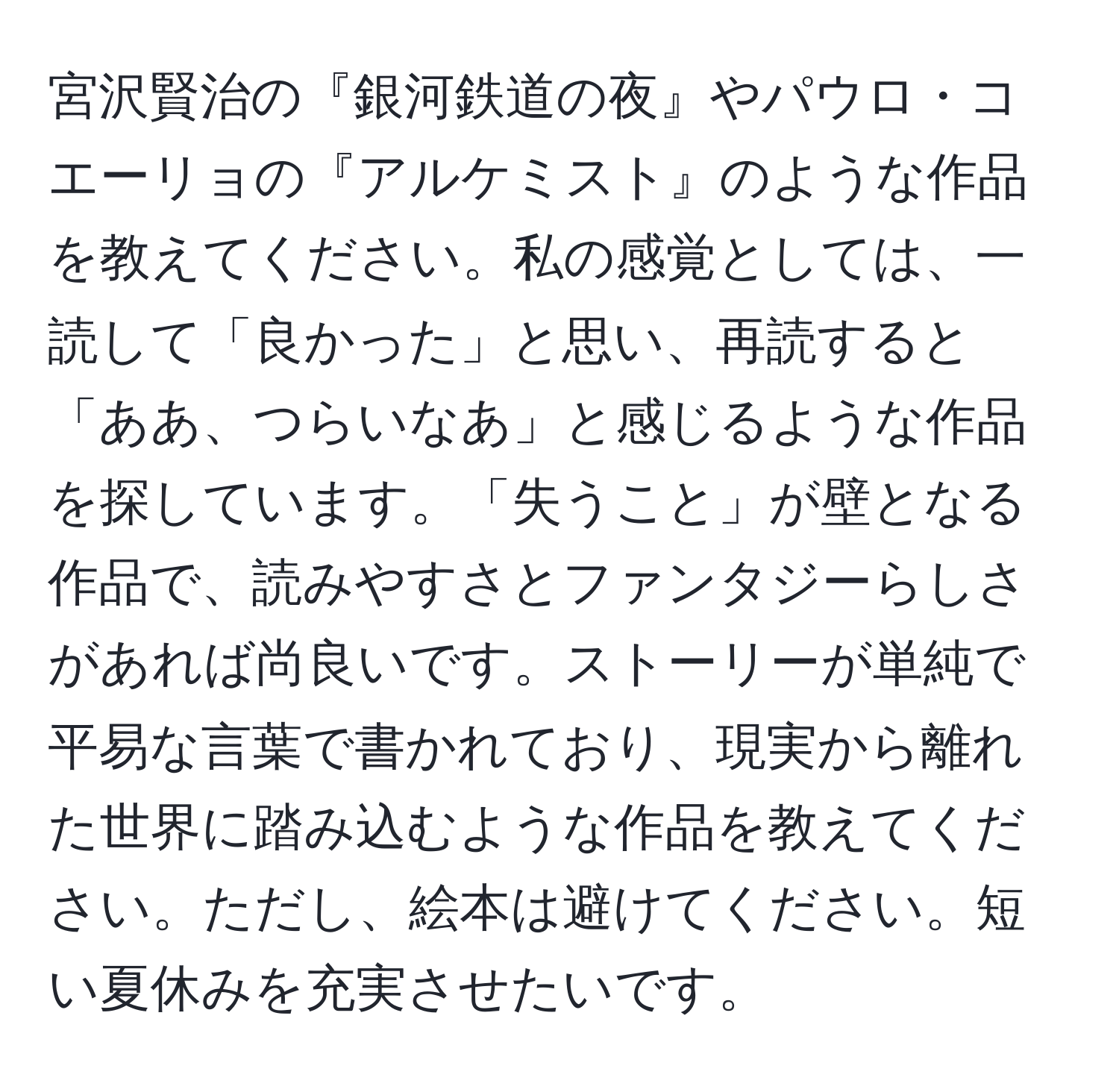 宮沢賢治の『銀河鉄道の夜』やパウロ・コエーリョの『アルケミスト』のような作品を教えてください。私の感覚としては、一読して「良かった」と思い、再読すると「ああ、つらいなあ」と感じるような作品を探しています。「失うこと」が壁となる作品で、読みやすさとファンタジーらしさがあれば尚良いです。ストーリーが単純で平易な言葉で書かれており、現実から離れた世界に踏み込むような作品を教えてください。ただし、絵本は避けてください。短い夏休みを充実させたいです。