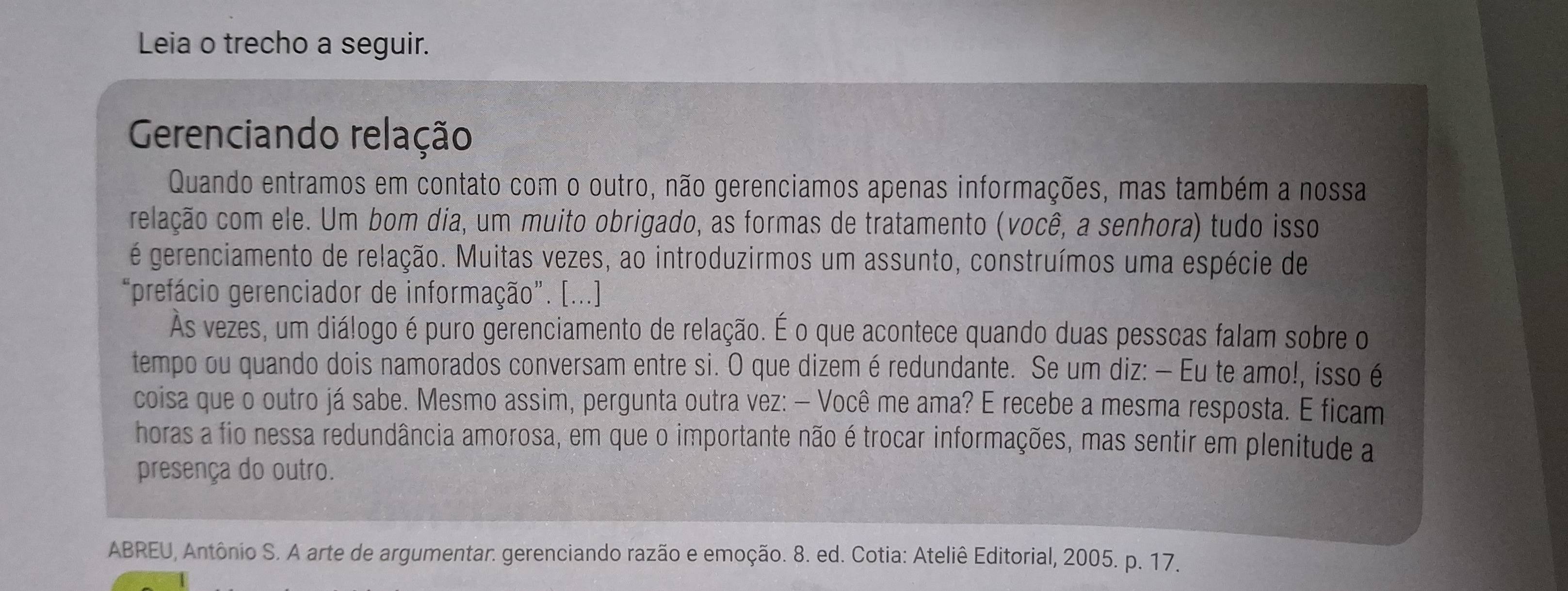 Leia o trecho a seguir. 
Gerenciando relação 
Quando entramos em contato com o outro, não gerenciamos apenas informações, mas também a nossa 
celação com ele. Um bom dia, um muito obrigado, as formas de tratamento (você, a senhora) tudo isso 
é gerenciamento de relação. Muitas vezes, ao introduzirmos um assunto, construímos uma espécie de 
“prefácio gerenciador de informação”. [...] 
Às vezes, um diálogo é puro gerenciamento de relação. É o que acontece quando duas pesscas falam sobre o 
tempo ou quando dois namorados conversam entre si. O que dizem é redundante. Se um diz: — Eu te amo!, isso é 
coisa que o outro já sabe. Mesmo assim, pergunta outra vez: — Você me ama? E recebe a mesma resposta. E ficam 
horas a fio nessa redundância amorosa, em que o importante não é trocar informações, mas sentir em plenitude a 
presença do outro. 
ABREU, Antônio S. A arte de argumentar: gerenciando razão e emoção. 8. ed. Cotia: Ateliê Editorial, 2005. p. 17.