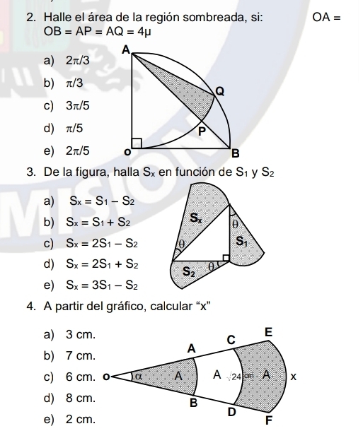 Halle el área de la región sombreada, si: OA=
OB=AP=AQ=4mu
a) 2π/3
b) π/3
c) 3π/5
d) π/5
e 2π /5
3. De la figura, halla S_x en función de S_1 S_2
a) S_x=S_1-S_2
b) S_x=S_1+S_2
c) S_x=2S_1-S_2
d) S_x=2S_1+S_2
e) S_x=3S_1-S_2
4. A partir del gráfico, calcular “x”
a) 3 cm
b) 7 cm
c) 6 cm
d) 8 cm
e) 2 cm