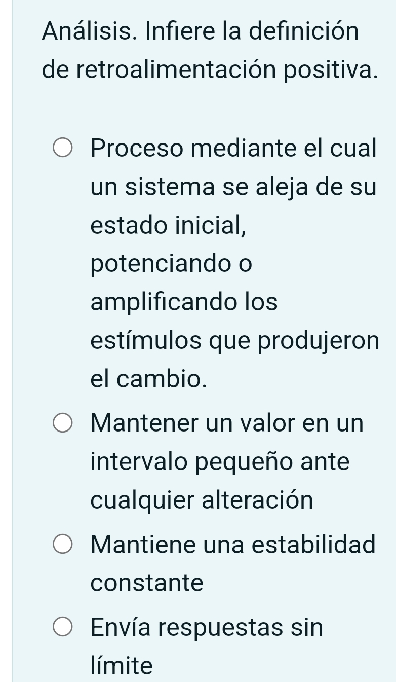 Análisis. Infiere la definición
de retroalimentación positiva.
Proceso mediante el cual
un sistema se aleja de su
estado inicial,
potenciando o
amplificando los
estímulos que produjeron
el cambio.
Mantener un valor en un
intervalo pequeño ante
cualquier alteración
Mantiene una estabilidad
constante
Envía respuestas sin
límite