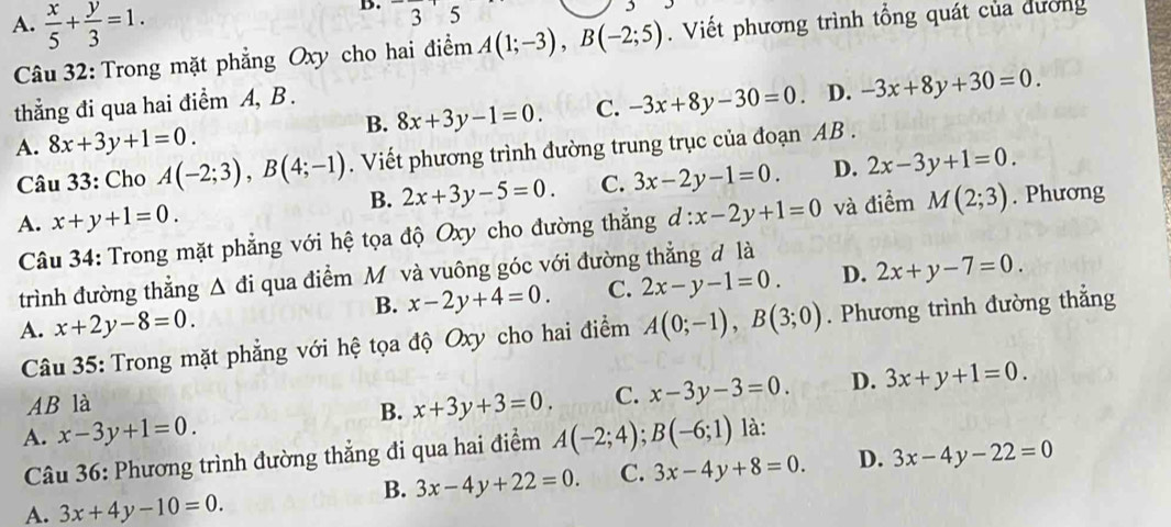 □ 3 5
A.  x/5 + y/3 =1.. Viết phương trình tổng quát của dường
Câu 32: Trong mặt phẳng Oxy cho hai điểm A(1;-3),B(-2;5)
B. 8x+3y-1=0. C. -3x+8y-30=0. D. -3x+8y+30=0.
thẳng đi qua hai điểm A, B .
A. 8x+3y+1=0.
Câu 33: Cho A(-2;3),B(4;-1). Viết phương trình đường trung trục của đoạn AB .
B. 2x+3y-5=0. C. 3x-2y-1=0. D. 2x-3y+1=0.
A. x+y+1=0. d:x-2y+1=0 và điểm M(2;3). Phương
Câu 34: Trong mặt phẳng với hệ tọa độ Oxy cho đường thẳng
trình đường thẳng Δ đi qua điểm M và vuông góc với đường thẳng đ là
B. x-2y+4=0. C. 2x-y-1=0. D. 2x+y-7=0.
A. x+2y-8=0. A(0;-1),B(3;0). Phương trình đường thẳng
Câu 35: Trong mặt phẳng với hệ tọa độ Oxy cho hai điểm
AB là
B. x+3y+3=0. C. x-3y-3=0. D. 3x+y+1=0.
A. x-3y+1=0. A(-2;4);B(-6;1) là:
Câu 36: Phương trình đường thẳng đi qua hai điểm
B. 3x-4y+22=0. C. 3x-4y+8=0. D. 3x-4y-22=0
A. 3x+4y-10=0.