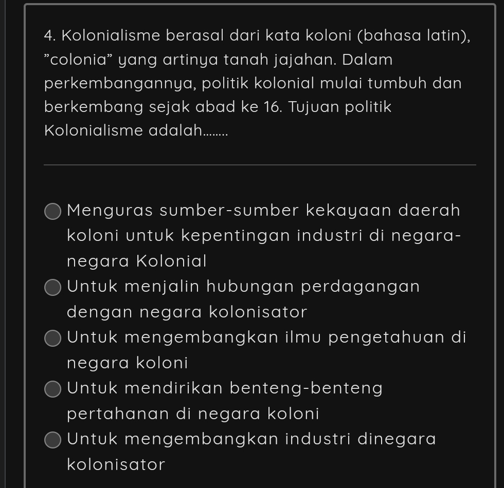 Kolonialisme berasal dari kata koloni (bahasa latin),
"colonia" yang artinya tanah jajahan. Dalam
perkembangannya, politik kolonial mulai tumbuh dan
berkembang sejak abad ke 16. Tujuan politik
Kolonialisme adalah.........
_
Menguras sumber-sumber kekayaan daerah
koloni untuk kepentingan industri di negara-
negara Kolonial
Untuk menjalin hubungan perdagangan
dengan negara kolonisator
Untuk mengembangkan ilmu pengetahuan di
negara koloni
Untuk mendirikan benteng-benteng
pertahanan di negara koloni
Untuk mengembangkan industri dinegara
kolonisator