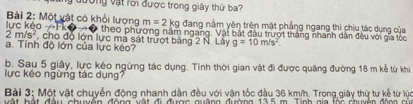 đường vật rời được trong giây thứ ba? 
Bài 2: Một vật có khối lượng m=2kg đang nằm yên trên mặt phẳng ngang thì chịu tác dụng của 
lực kéo →Fk theo phương năm ngang. Vật bắt đầu trượt thắng nhanh dân đều với gia tốc
2m/s^2 , cho độ lớn lực ma sát trượt băng 2 N. Lây g=10m/s^2. 
a. Tính độ lớn của lực kéo? 
b. Sau 5 giây, lực kéo ngừng tác dụng. Tính thời gian vật đi được quãng đường 18 m kể từ khi 
lực kéo ngừng tác dụng? 
Bài 3: Một vật chuyển động nhanh dần đều với vận tốc đầu 36 km/h. Trong giây thứ tư kể từ lúc 
vật hặt đầu chuyển động vật đi được guặng đường 13.5 m. Tính gia fộc chuyên động của