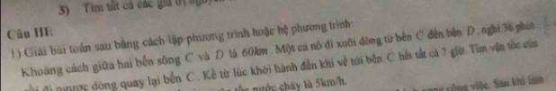 Tìm tất cả các giả trị ngh 
Cân III: 
) Giải bài toán sau bằng cách tập phương trình hoặc hệ phương trình: 
Khoảng cách giữa hai bến sông C và D là 60km. Một ca nô đi xuôi dông từ bên C đến bên D. nghi 36 phát 
Mi đị ngược dộng quay lại bến C. Kể từ lúc khới hành đến khi về tới bên C hết tắt cá 7 giời Tìm vận tốc cứa 
á là 5km/h. ong cộng việc. San khi làm