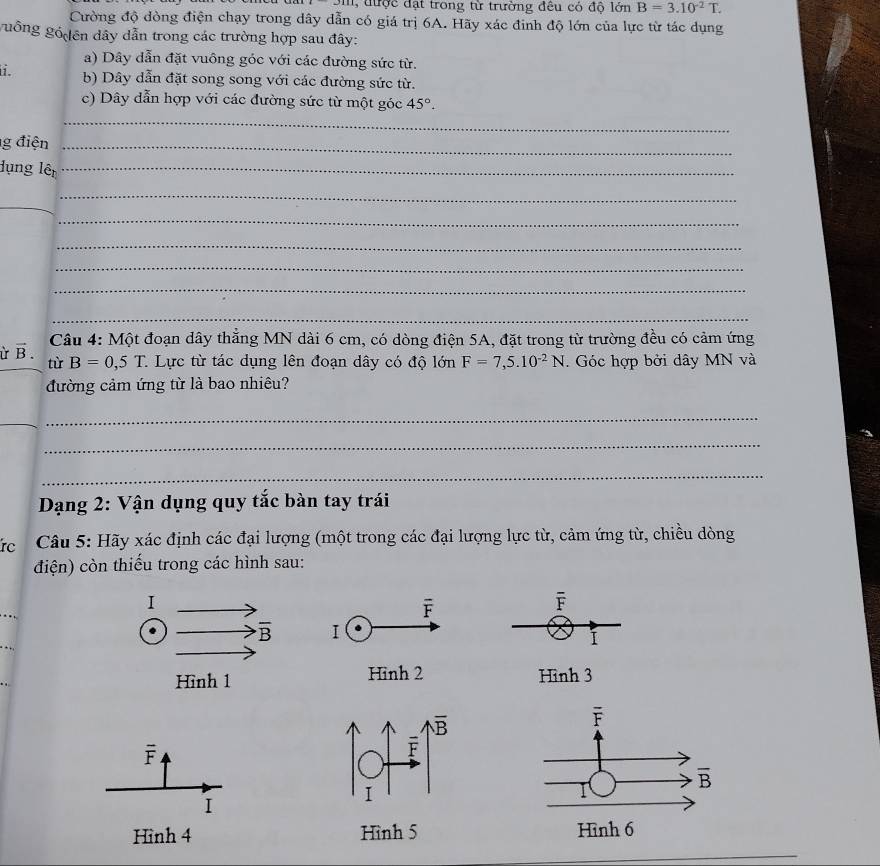 được đặt trong từ trường đêu có độ lớn B=3.10^(-2)T.
Cường độ đòng điện chạy trong dây dẫn có giá trị 6A. Hãy xác đinh độ lớn của lực từ tác dụng
guống gố ên dây dẫn trong các trường hợp sau đây:
a) Dây dẫn đặt vuông góc với các đường sức từ.
i. b) Dây dẫn đặt song song với các đường sức từ.
c) Dây dẫn hợp với các đường sức từ một góc 45°.
_
g điện_
Hụng lên_
_
_
_
_
_
_
_
vector B. Câu 4: Một đoạn dây thắng MN dài 6 cm, có dòng điện 5A, đặt trong từ trường đều có cảm ứng
tù B=0,5T 1 Lực từ tác dụng lên đoạn dây có độ lớn F=7,5.10^(-2)N. Góc hợp bởi dây MN và
đường cảm ứng từ là bao nhiêu?
_
_
_
_
Dạng 2: Vận dụng quy tắc bàn tay trái
rc  Câu 5: Hãy xác định các đại lượng (một trong các đại lượng lực từ, cảm ứng từ, chiều dòng
điện) còn thiếu trong các hình sau:
overline F
Hình 3
overline F
I
_
Hình 4