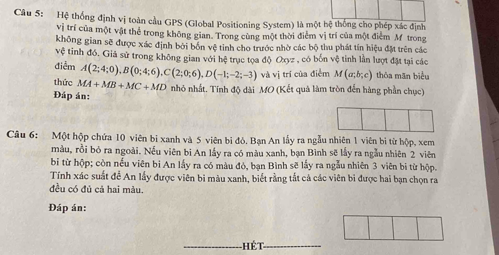 Hệ thống định vị toàn cầu GPS (Global Positioning System) là một hệ thống cho phép xác định 
vị trí của một vật thể trong không gian. Trong cùng một thời điểm vị trí của một điểm Mô trong 
không gian sẽ được xác định bởi bốn vệ tinh cho trước nhờ các bộ thu phát tín hiệu đặt trên các 
vệ tinh đó. Giả sử trong không gian với hệ trục tọa độ Oxyz , có bốn vệ tinh lần lượt đặt tại các 
điểm A(2;4;0), B(0;4;6), C(2;0;6), D(-1;-2;-3) và vị trí của điểm M(a;b;c) thỏa mãn biểu 
thức MA+MB+MC+MD nhỏ nhất. Tính độ dài MO (Kết quả làm tròn đến hàng phần chục) 
Đáp án: 
Câu 6: Một hộp chứa 10 viên bi xanh và 5 viên bi đỏ. Bạn An lấy ra ngẫu nhiên 1 viên bi từ hộp, xem 
màu, rồi bỏ ra ngoài. Nếu viên bi An lấy ra có màu xanh, bạn Bình sẽ lấy ra ngẫu nhiên 2 viên 
bi từ hộp; còn nếu viên bi An lấy ra có màu đỏ, bạn Bình sẽ lấy ra ngẫu nhiên 3 viên bi từ hộp. 
Tính xác suất đề An lấy được viên bi màu xanh, biết rằng tất cả các viên bi được hai bạn chọn ra 
đều có đủ cả hai màu. 
Đáp án: 
_hét_