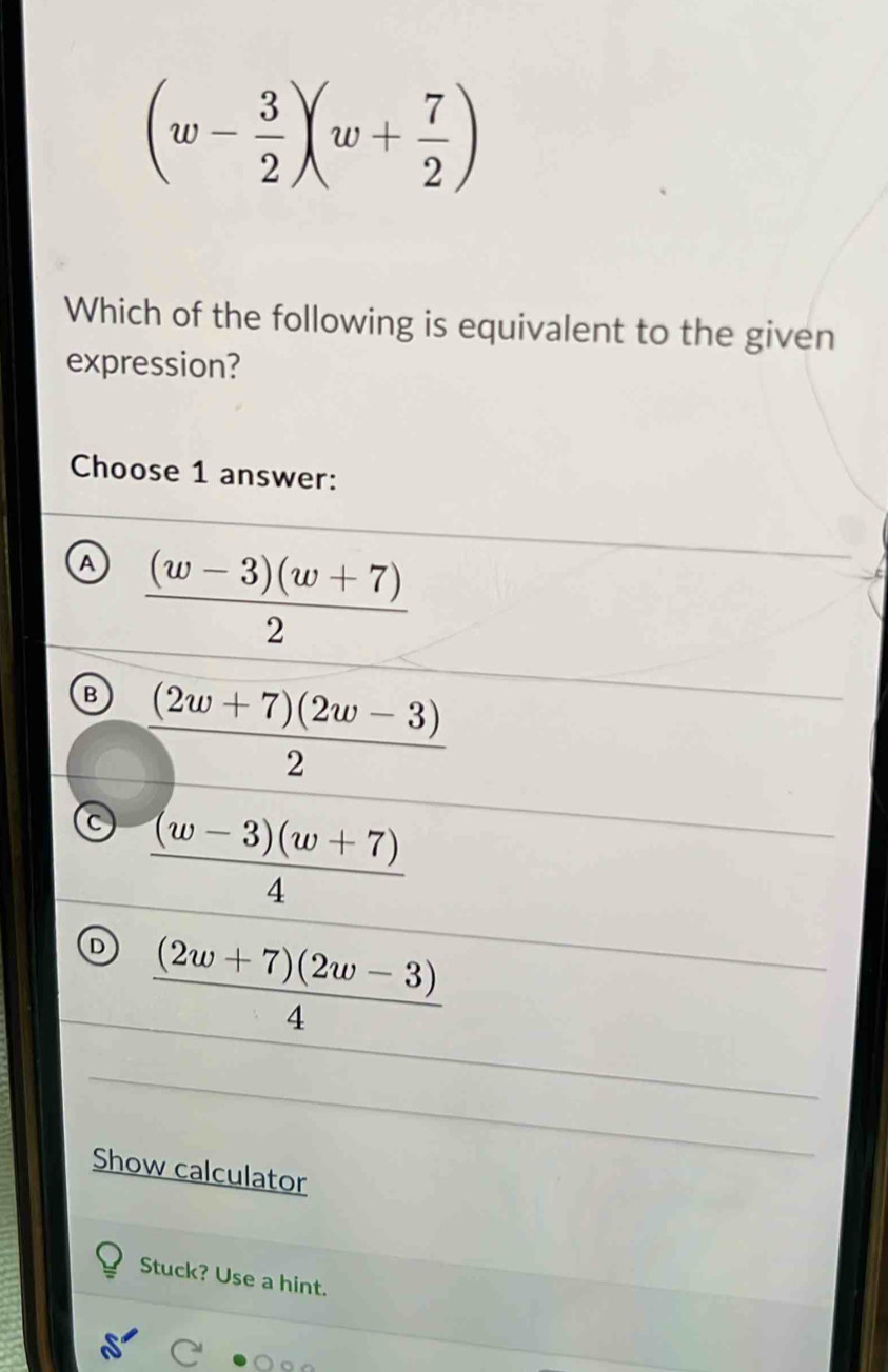 (w- 3/2 )(w+ 7/2 )
Which of the following is equivalent to the given
expression?
Choose 1 answer:
a  ((w-3)(w+7))/2 
B  ((2w+7)(2w-3))/2 
C  ((w-3)(w+7))/4 
D  ((2w+7)(2w-3))/4 
Show calculator
Stuck? Use a hint.