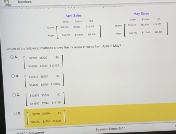 Matrices
April Sales May Sales
Street Enduro Dirt Street Enduro Dirt
Duane beginbmatrix $18,125&$6,900&$18,375 $36,250&$16,560&$36.750endbmatrix Duane .beginarrayr 5.375&$12.420&$18.375 90.750&$17.940&$49.875endarray
Roger
Roger
Which of the following matrices shows the increase in sales from April to May?
A. beginbmatrix $7250$5520&$0 $14500$1380&$13125endbmatrix
B. beginbmatrix $10875$520&2050 $14582760513085endbmatrix
C. beginbmatrix 5108755200&50 $14580&$2760&$13125endbmatrix
D. beginbmatrix $7250$5520$0 $14500$2760$13085endbmatrix
Af 10 Answered Session Timer: 9:15