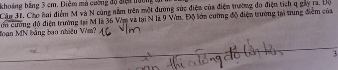 khoảng bằng 3 cm. Điểm mà cường độ điện trường 
Câu 31. Cho hai điểm M và N cùng nằm trên một đường sức điện của điện trường do điện tích q gầy ra. Đọ 
đớn cường độ điện trường tại M là 36 V/m và tại N là 9 V/m. Độ lớn cường độ điện trường tại trung điểm của 
đoạn MN bằng bao nhiêu V/m? 
3