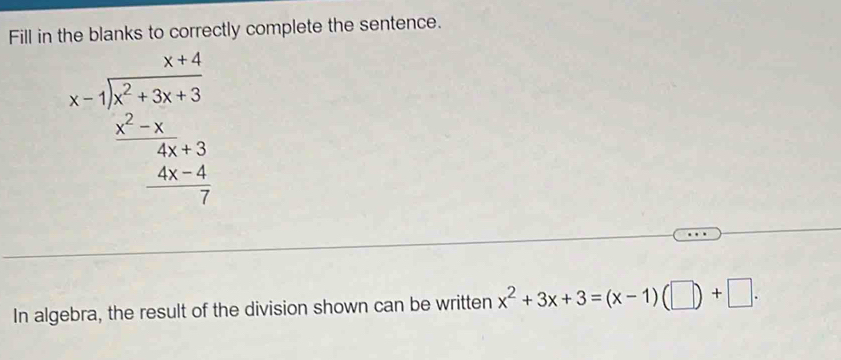 Fill in the blanks to correctly complete the sentence.
x-beginarrayr x+4x+4 xendarray  encloselongdiv x^2+3x+3 2+-4- (4x-4)/7  
In algebra, the result of the division shown can be written x^2+3x+3=(x-1)(□ )+□.