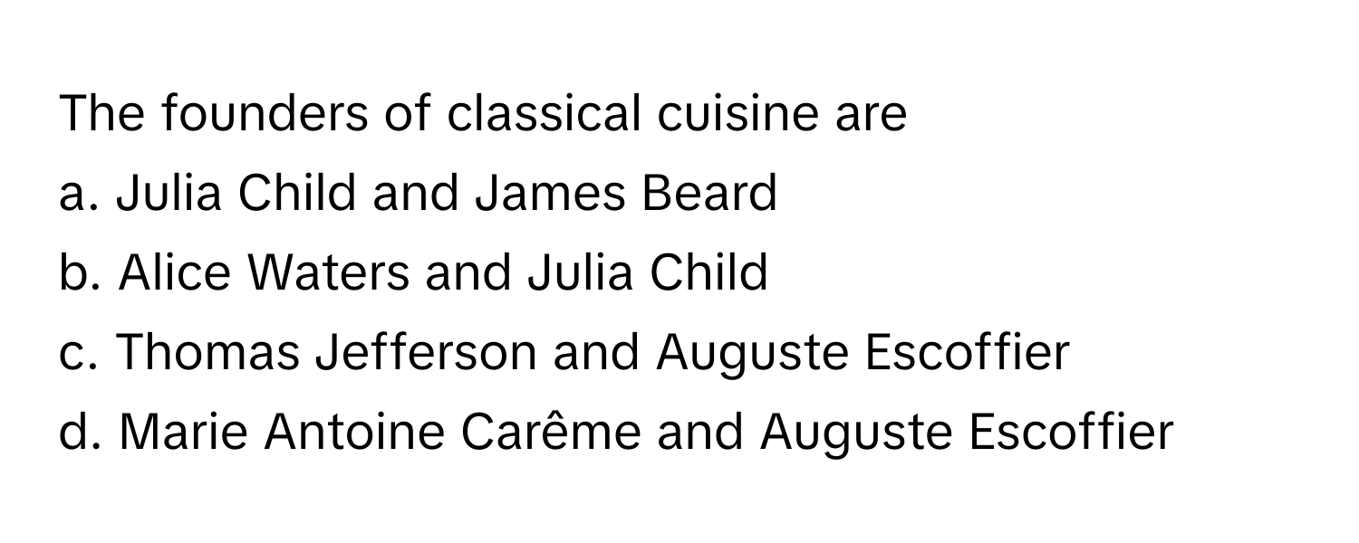 The founders of classical cuisine are
a. Julia Child and James Beard 
b. Alice Waters and Julia Child 
c. Thomas Jefferson and Auguste Escoffier 
d. Marie Antoine Carême and Auguste Escoffier