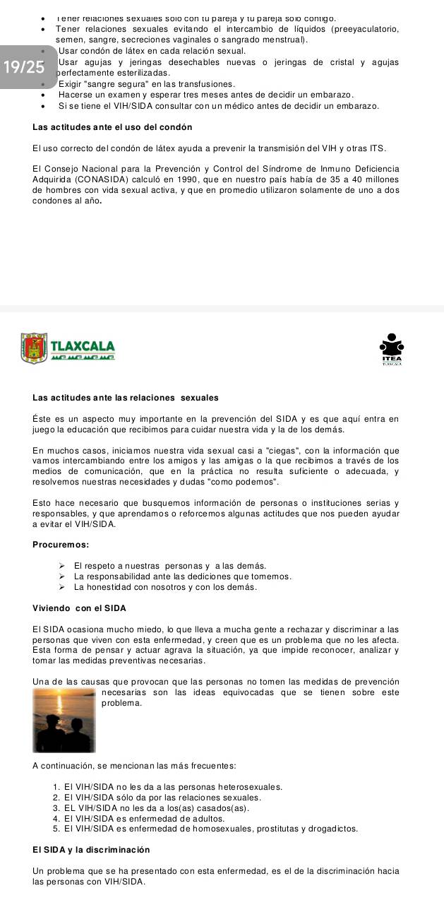 ener relaciones sexuales solo con tu pareja y tu pareja solo contigo.
Tener relaciones sexuales evitando el intercambio de líquidos (preeyaculatorio,
semen, sangre, secreciones vaginales o sangrado menstrual).
Usar condón de látex en cada relación sexual.
Usar agujas y jeringas desechables nuevas o jeringas de cristal y agujas
19/25 perfectamente esterilizadas.
Exigir "sangre segura" en las transfusiones.
Hacerse un examen y esperar tres meses antes de decidir un embarazo.
Si se tiene el VIH/SIDA consultar con un médico antes de decidir un embarazo.
Las actitudes ante el uso del condón
El uso correcto del condón de látex ayuda a prevenir la transmisión del VIH y otras ITS.
El Consejo Nacional para la Prevención y Control del Síndrome de Inmuno Deficiencia
Adquirida (CONASIDA) calculó en 1990, que en nuestro país había de 35 a 40 millones
de hombres con vida sexual activa, y que en promedio utilizaron solamente de uno a dos
condones al año.
TLAXCALA
aa? a? an? a?
Las actitudes ante las relaciones sexuales
Este es un aspecto muy importante en la prevención del SIDA y es que aquí entra en
juego la educación que recibimos para cuidar nuestra vida y la de los demás
En muchos casos, iniciamos nuestra vida sexual casi a 'ciegas", con la información que
vamos intercambiando entre los amigos y las amigas o la que recíbimos a través de los
medios de comunicación, que en la práctica no resulta suficiente o adecuada, y
resolvemos nuestras necesidades y dudas "como podemos".
Esto hace necesario que busquemos información de personas o instituciones serias y
responsables, y que aprendamos o reforcemos algunas actitudes que nos pueden ayudar
a evitar el VIH/SIDA
Procuremos:
El respeto a nuestras personas y a las demás.
La responsabilidad ante las dediciones que tomemos.
La honestidad con nosotros y con los demás.
Viviendo con el SIDA
El SIDA ocasiona mucho miedo, lo que lleva a mucha gente a rechazar y discriminar a las
personas que viven con esta enfermedad, y creen que es un problema que no les afecta.
Esta forma de pensar y actuar agrava la situación, ya que impide reconocer, analizar y
tomar las medidas preventivas necesarias.
Una de las causas que provocan que las personas no tomen las medidas de prevención
necesarias son las ideas equivocadas que se tienen sobre este
problema.
A continuación, se mencionan las más frecuentes:
1. El VIH/SIDA no les da a las personas heterosexuales.
2. El VIH/SIDA sólo da por las relaciones sexuales.
3. EL VIH/SIDA no les da a los(as) casados(as).
4. El VIH/SIDA es enfermedad de adultos.
5. El VIH/SIDA es enfermedad de homosexuales, prostitutas y drogadictos.
El SIDA y la discriminación
Un problema que se ha presentado con esta enfermedad, es el de la discriminación hacia
las personas con VIH/SIDA.