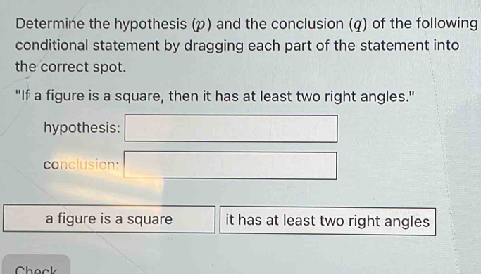 Determine the hypothesis (p) and the conclusion (q) of the following 
conditional statement by dragging each part of the statement into 
the correct spot. 
"If a figure is a square, then it has at least two right angles." 
hypothesis: 
conclusion: 
a figure is a square it has at least two right angles 
Check