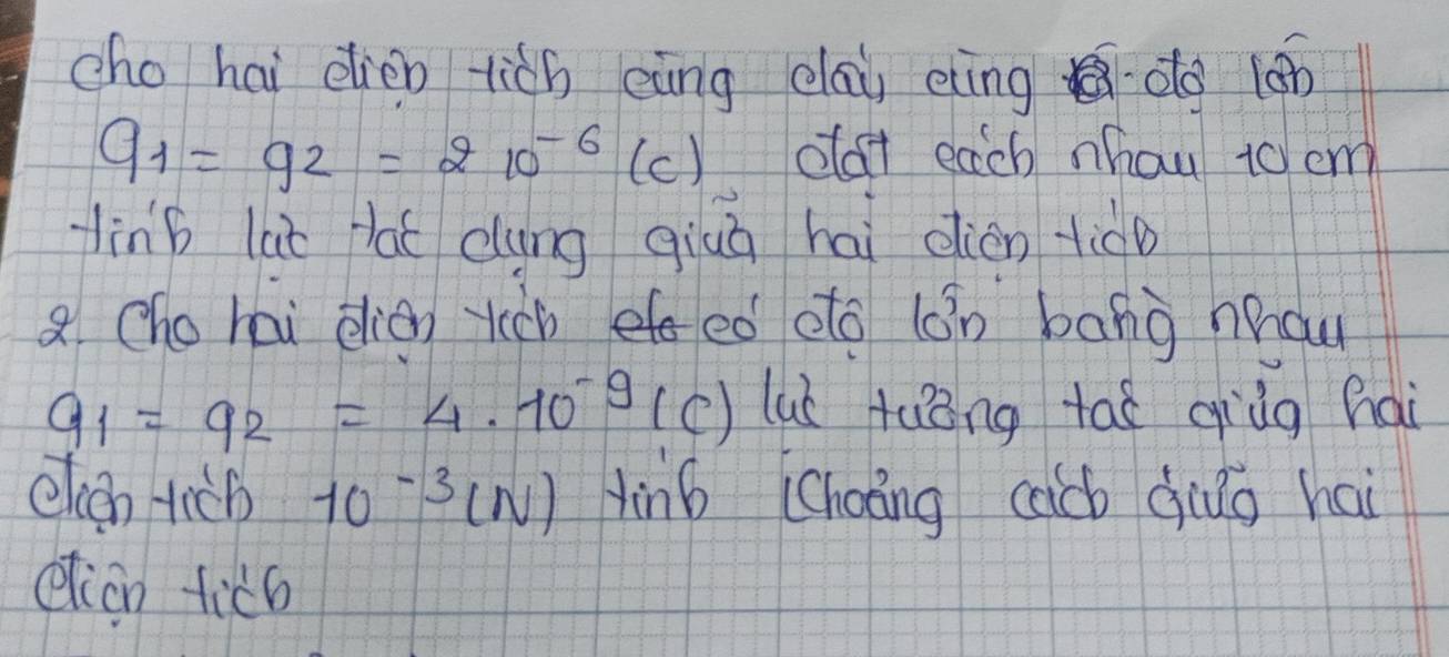 cho hai elien lich eàng day eng do (án
q_1=q_2=210^(-6) (c) oat each nhou to em 
linb lai lat dung qiuā hai dien tid 
8 hohai elion rchf ed oto (n bang hau
q_1=q_2=4.10^(-9) (c) lub tuǒng tai qiùg hai 
elcen tich 10^(-3)(N) in6 (Choāng cacb qio hai 
etion ticb