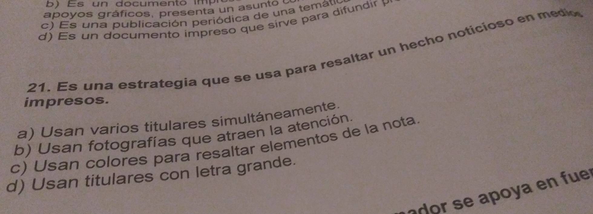 ) Es un documento imp ró
apoyos gráficos, presen ta un a s n to
c) Es una publicación periódica de una temátio
d) s un documento impreso que sirve para difundir P
21. Es una estrategia que se usa para resaltar un hecho noticioso en medio
impresos.
a) Usan varios titulares simultáneamente.
b) Usan fotografías que atraen la atención.
c) Usan colores para resaltar elementos de la nota
d) Usan titulares con letra grande.
a u