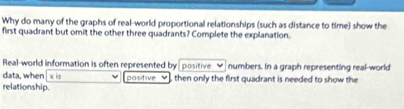 Why do many of the graphs of real-world proportional relationships (such as distance to time) show the 
first quadrant but omit the other three quadrants? Complete the explanation. 
Real-world information is often represented by positive numbers. In a graph representing real-world 
data, when x is positive , then only the first quadrant is needed to show the 
relationship.