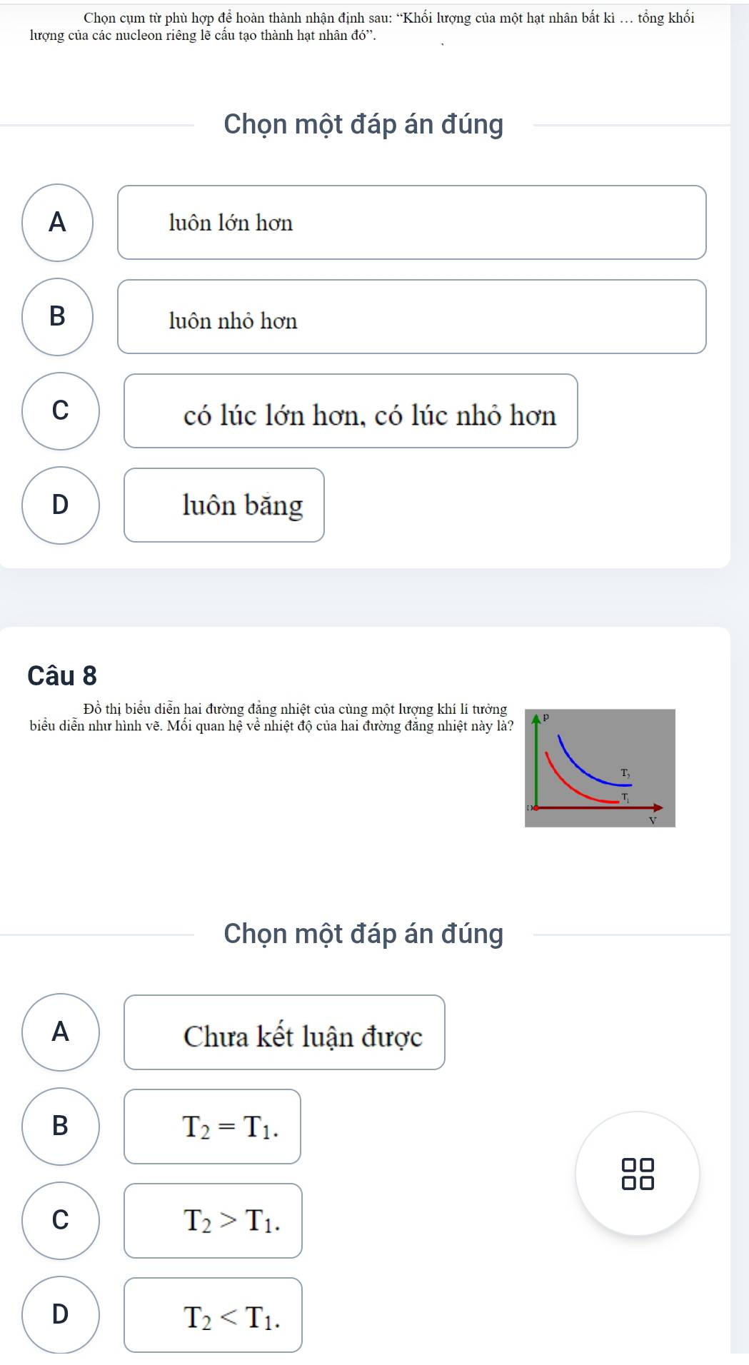 Chọn cụm từ phù hợp để hoàn thành nhận định sau: “Khối lượng của một hạt nhân bất kì … tổng khối
lượng của các nucleon riêng lẽ cấu tạo thành hạt nhân d0''. 
Chọn một đáp án đúng
A luôn lớn hơn
B luôn nhỏ hơn
C có lúc lớn hơn, có lúc nhỏ hơn
D luôn băng
Câu 8
Đồ thị biểu diễn hai đường đẳng nhiệt của cùng một lượng khí lí tưởng
biểu diễn như hình vẽ. Mối quan hệ về nhiệt độ của hai đường đẳng nhiệt này là?
Chọn một đáp án đúng
A Chưa kết luận được
B
T_2=T_1.
C
T_2>T_1.
D
T_2 .