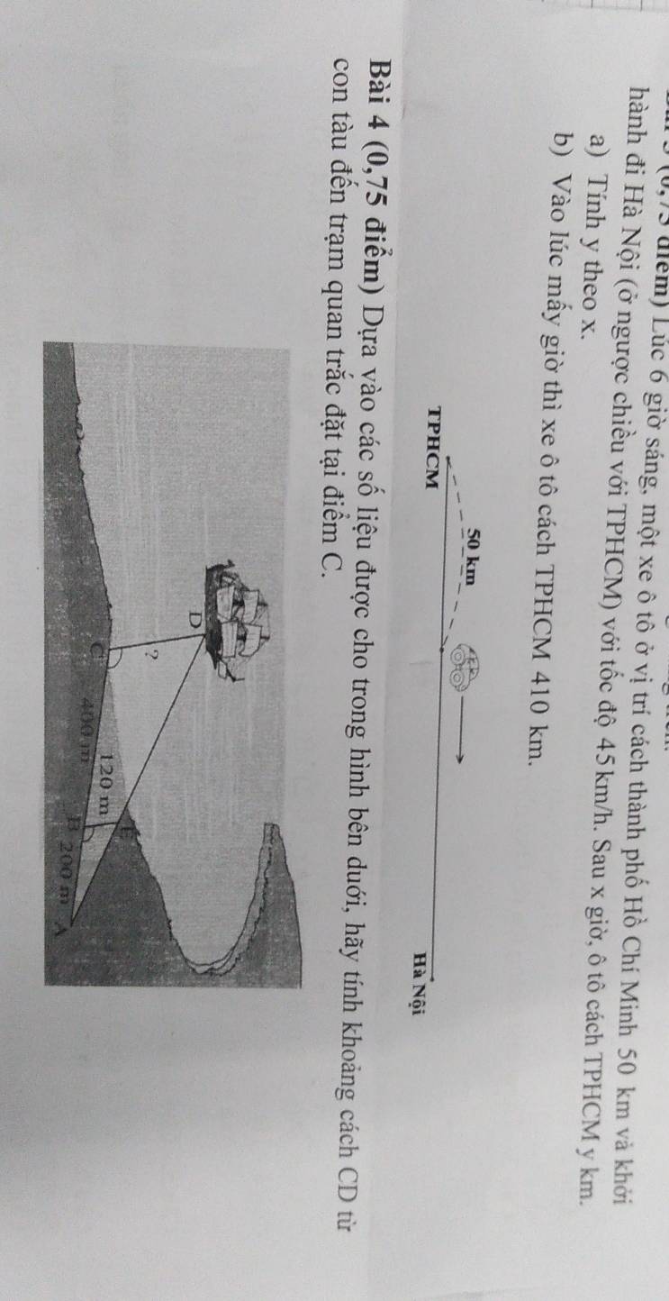 (0,75 điểm) Lúc 6 giờ sáng, một xe ô tô ở vị trí cách thành phố Hồ Chí Minh 50 km và khởi 
hành đi Hà Nội (ở ngược chiều với TPHCM) với tốc độ 45 km/h. Sau x giờ, ô tô cách TPHCM y km. 
a) Tính y theo x. 
b) Vào lúc mấy giờ thì xe ô tô cách TPHCM 410 km.
50 km
TPHCM Hà Nội 
Bài 4 (0,75 điểm) Dựa vào các số liệu được cho trong hình bên duới, hãy tính khoảng cách CD từ 
con tàu đến trạm quan trắc đặt tại điểm C.
