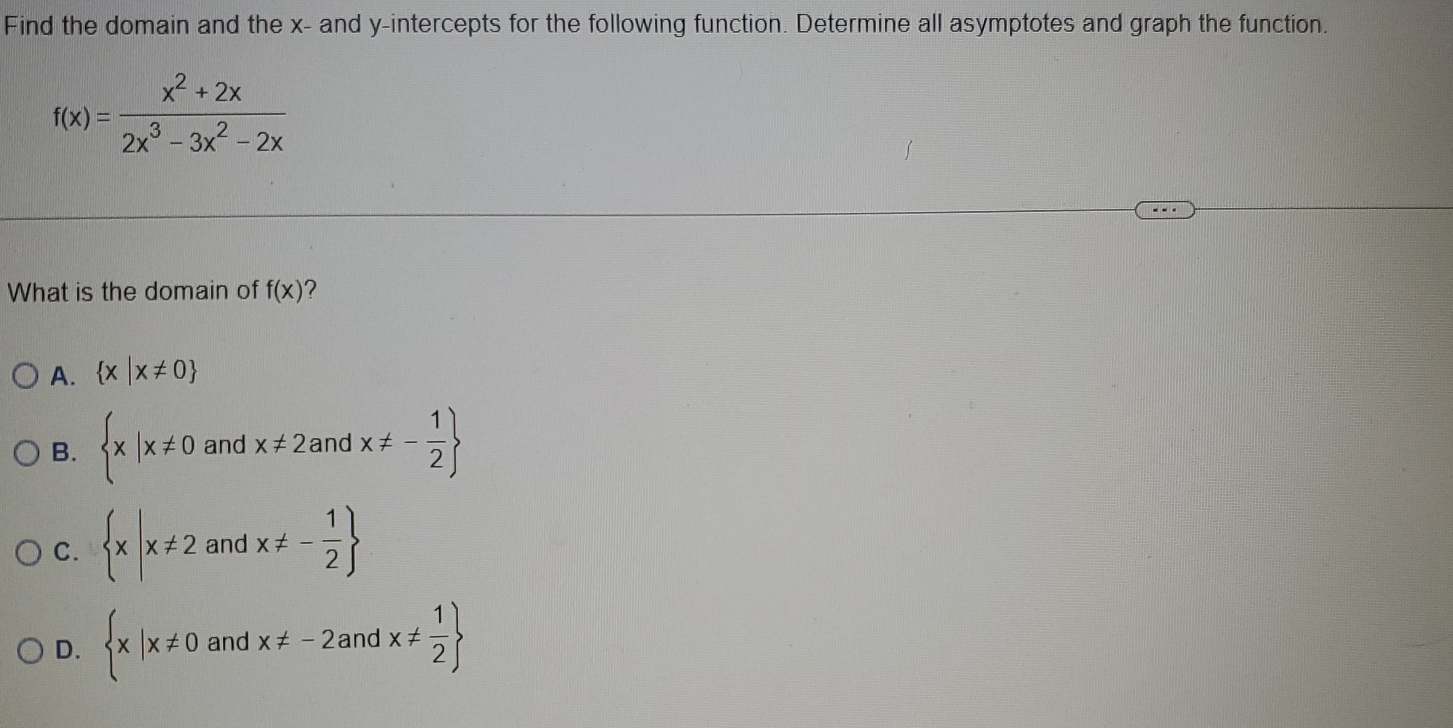 Find the domain and the x - and y-intercepts for the following function. Determine all asymptotes and graph the function.
f(x)= (x^2+2x)/2x^3-3x^2-2x 
What is the domain of f(x) ?
A.  x|x!= 0
B.  x|x!= 0 and x!= 2andx!= - 1/2 
C.  x|x!= 2 and x!= - 1/2 
D.  x|x!= 0 and x!= -2andx!=  1/2 