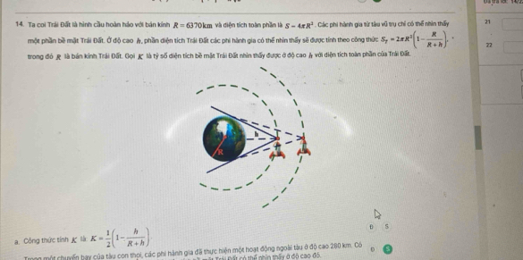 Ta coi Trái Đất là hình cầu hoàn hảo với bán kính R=6370km và diện tích toàn phần là S-4π R^3. Các phi hành gia từ tàu vũ trụ chỉ có thể nhìn thấy 21 
một phần bề mặt Trái Đất. Ở độ cao A, phần diện tích Trái Đất các phi hành gia có thể nhìn thấy sẽ được tính theo công thức S_T=2π R^2(1- R/R+h ). 22 
trong đó & là bán kinh Trái Đất. Gọi K là tỷ số diện tích bề mặt Trái Đất nhìn thấy được ở độ cao & với diện tích toàn phần của Trải Đất. 
a. Công thức tính là K= 1/2 (1- h/R+h ). s 
Trng một chuyến bay của tàu con thọi, các phi hành gia đã thực hiện một hoạt động ngoài tàu ở độ cao 280 km. Có 
Trái Đất có thể nhìn thấy ở đô cao đó