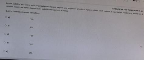 cedeiras, e assim por diante. Suponha que o auditório tenta ao lodo S0 Neirsa. Em um auditóeio, as cadeiras estão organizadas em fileiras e seguem uma progressão antmética. A primeira feira tm 5 cadeiras, a segunda tem 7 caderas, a temeira sm 9
MATEMÁTICA E SUAS TECMOLOGLAS- 25-3 $
Quantas cadeiras existem na última fileira?
a) 100,
b) 101.
c) 103.
4 105.
e) 250.