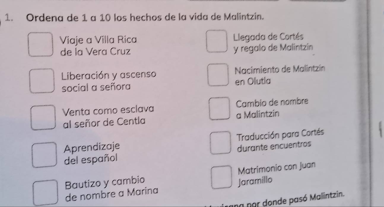 Ordena de 1 a 10 los hechos de la vida de Malintzin. 
Viaje a Villa Rica Llegada de Cortés 
de la Vera Cruz y regalo de Malintzin 
Liberación y ascenso Nacimiento de Malintzín 
social a señora en Olutla 
Venta como esclava Cambio de nombre 
al señor de Centla a Malintzin 
Aprendizaje Traducción para Cortés 
del español durante encuentros 
Matrimonio con Juan 
Bautizo y cambio Jaramillo 
de nombre a Marina 
na por donde pasó Malintzin.