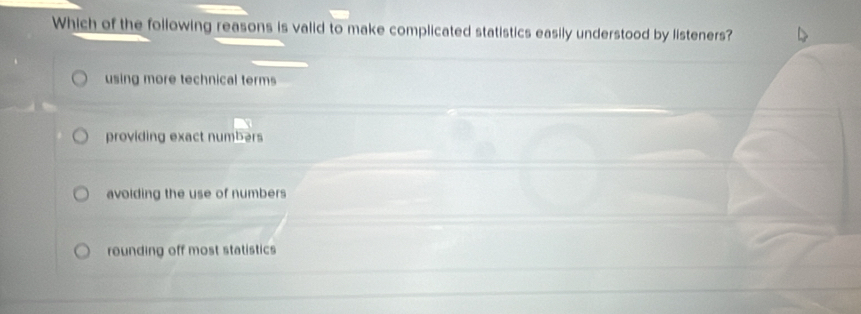 Which of the following reasons is valid to make complicated statistics easily understood by listeners?
using more technical terms
providing exact numbers
avoiding the use of numbers
rounding off most statistics