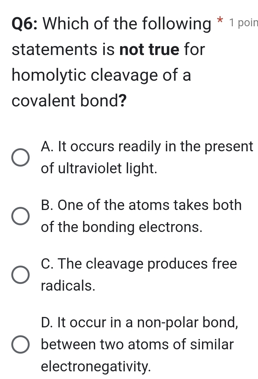 Which of the following * 1 poin
statements is not true for
homolytic cleavage of a
covalent bond?
A. It occurs readily in the present
of ultraviolet light.
B. One of the atoms takes both
of the bonding electrons.
C. The cleavage produces free
radicals.
D. It occur in a non-polar bond,
between two atoms of similar
electronegativity.