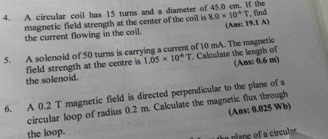 A circular coil has 15 turns and a diameter of 45.0 cm. If the 
magnetic field strength at the center of the coil is 8.0* 10^(-4)T , find 
the current flowing in the coil. (Ans: 19.1 A) 
5. A solenoid of 50 turns is carrying a current of 10 mA. The magnetic 
field strength at the centre is 1.05* 10^(-6)T. Calculate the length of 
the solenoid. (Ans: 0.6 m) 
6. A 0.2 T magnetic field is directed perpendicular to the plane of a 
circular loop of radius 0.2 m. Calculate the magnetic flux through 
(Ans: 0.025 Wb) 
the loop. 
e p e o cicul