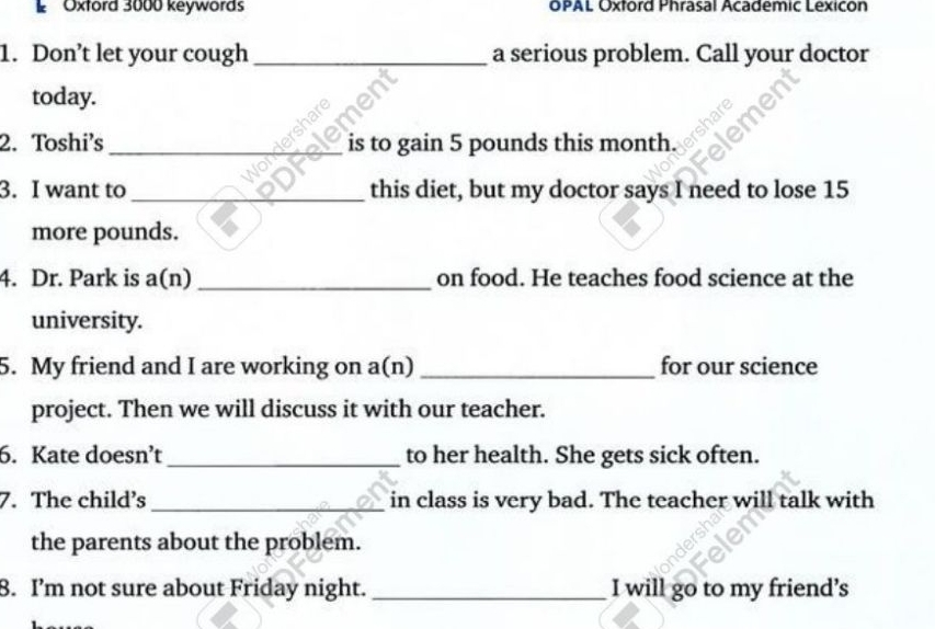 Oxford 3000 keywords OPAL Oxtord Phrasal Academic Lexicon 
1. Don’t let your cough _a serious problem. Call your doctor 
today. 
2. Toshi's __is to gain 5 pounds this month. 
3. I want to _this diet, but my doctor says I need to lose 15
more pounds. 
4. Dr. Park is a(n) _on food. He teaches food science at the 
university. 
5. My friend and I are working on a(n) _for our science 
project. Then we will discuss it with our teacher. 
6. Kate doesn’t_ to her health. She gets sick often. 
7. The child's _in class is very bad. The teacher will talk with 
the parents about the problem. 
8. I’m not sure about Friday night. _I will go to my friend's