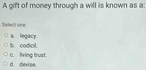 A gift of money through a will is known as a:
Select one:
a. legacy.
b.codicil.
c. living trust.
d. devise.