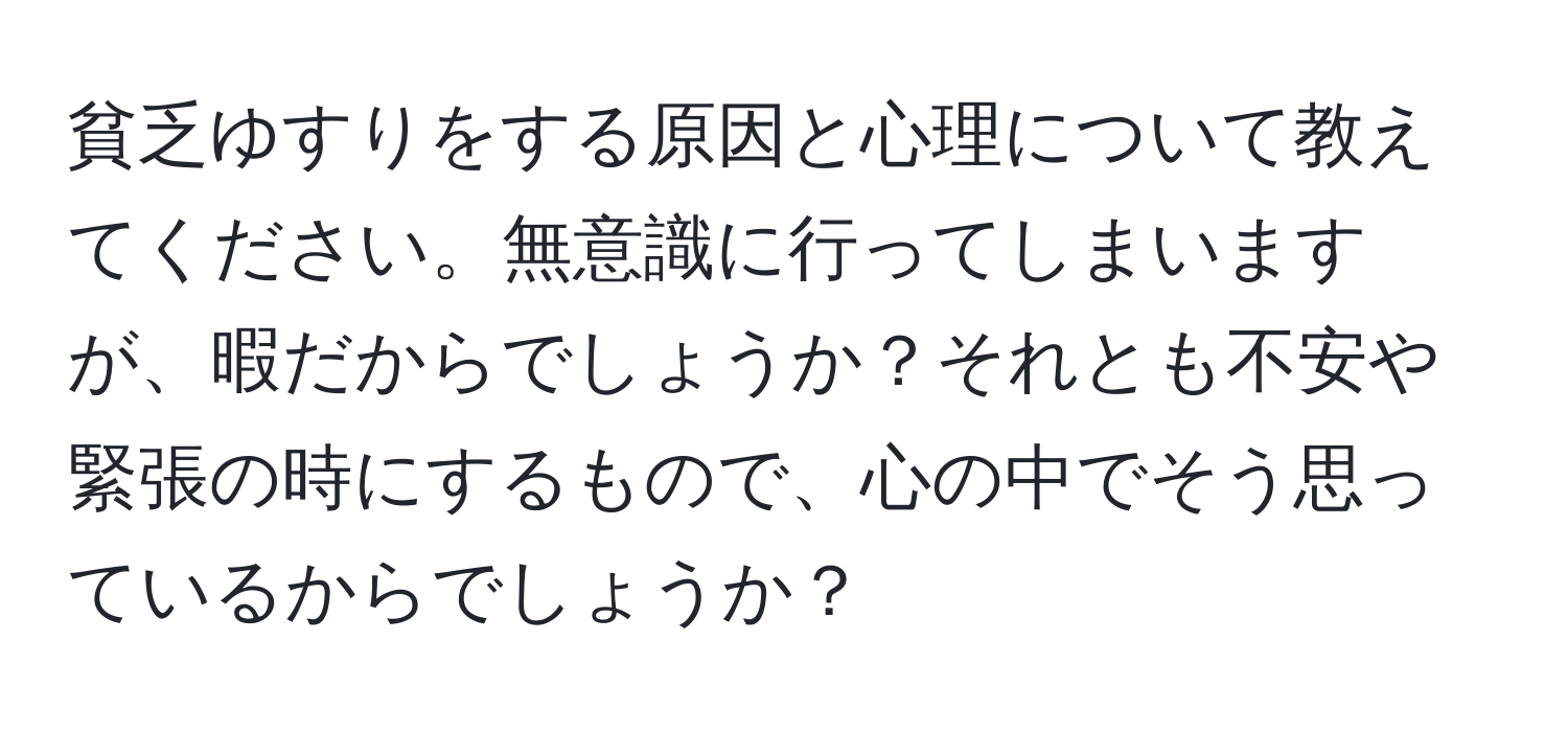 貧乏ゆすりをする原因と心理について教えてください。無意識に行ってしまいますが、暇だからでしょうか？それとも不安や緊張の時にするもので、心の中でそう思っているからでしょうか？